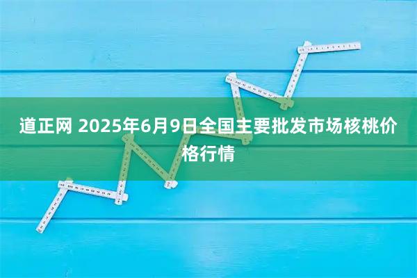 道正网 2025年6月9日全国主要批发市场核桃价格行情