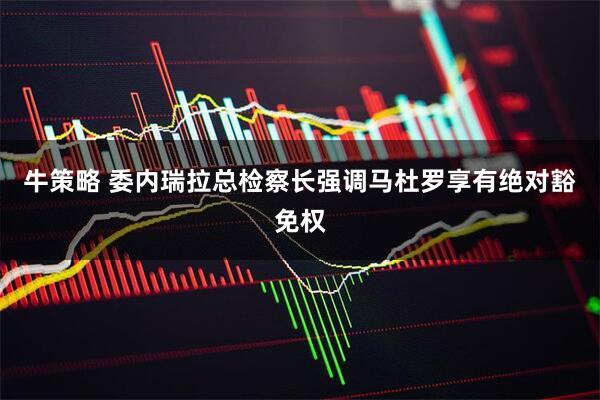 牛策略 委内瑞拉总检察长强调马杜罗享有绝对豁免权