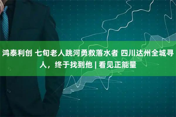 鸿泰利创 七旬老人跳河勇救落水者 四川达州全城寻人，终于找到他 | 看见正能量