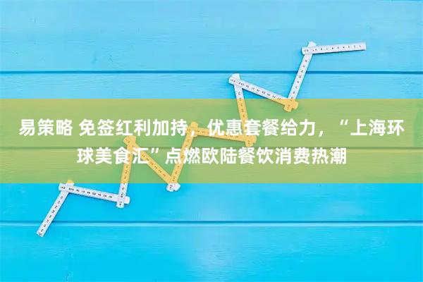 易策略 免签红利加持，优惠套餐给力，“上海环球美食汇”点燃欧陆餐饮消费热潮