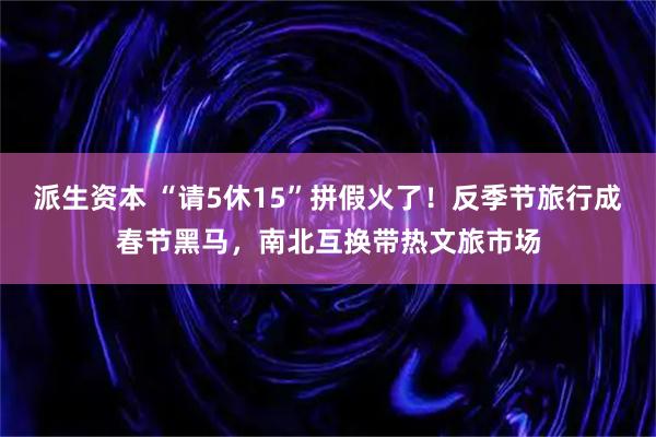 派生资本 “请5休15”拼假火了！反季节旅行成春节黑马，南北互换带热文旅市场