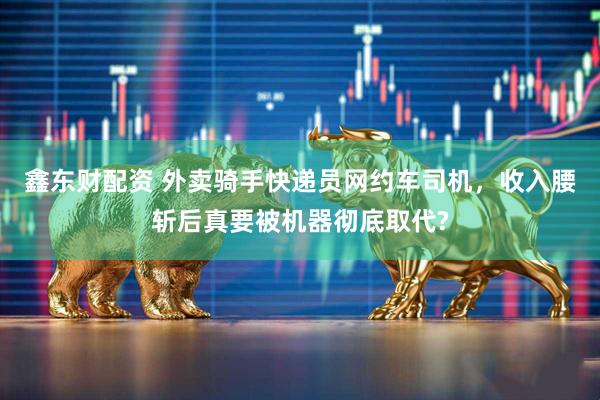 鑫东财配资 外卖骑手快递员网约车司机，收入腰斩后真要被机器彻底取代?