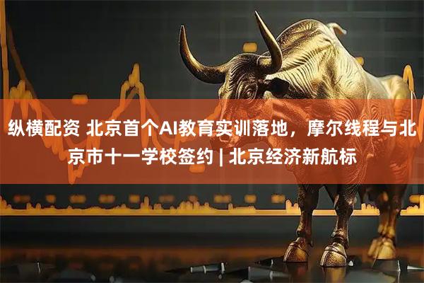纵横配资 北京首个AI教育实训落地，摩尔线程与北京市十一学校签约 | 北京经济新航标