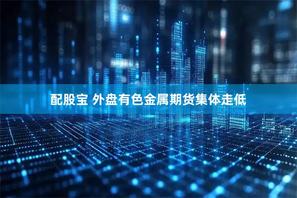 配股宝 外盘有色金属期货集体走低
