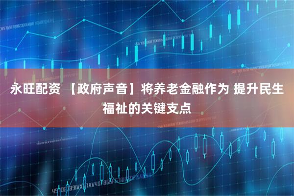 永旺配资 【政府声音】将养老金融作为 提升民生福祉的关键支点